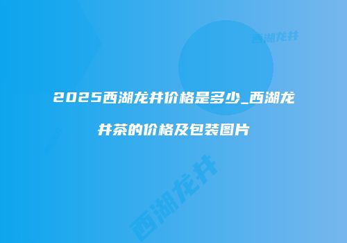 2025西湖龙井价格是多少_西湖龙井茶的价格及包装图片