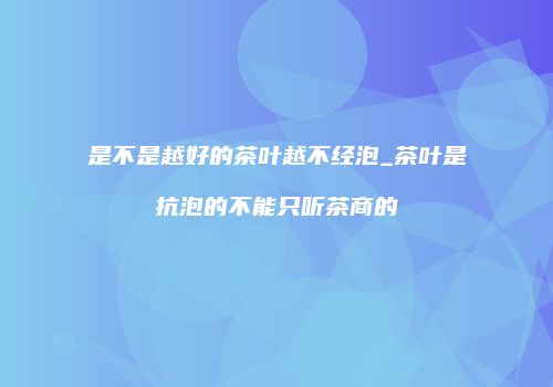 是不是越好的茶叶越不经泡_茶叶是抗泡的不能只听茶商的