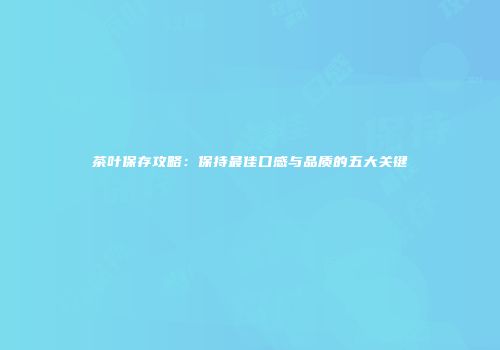 茶叶保存攻略：保持最佳口感与品质的五大关键