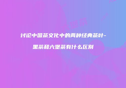 讨论中国茶文化中的两种经典茶叶-黑茶和六堡茶有什么区别