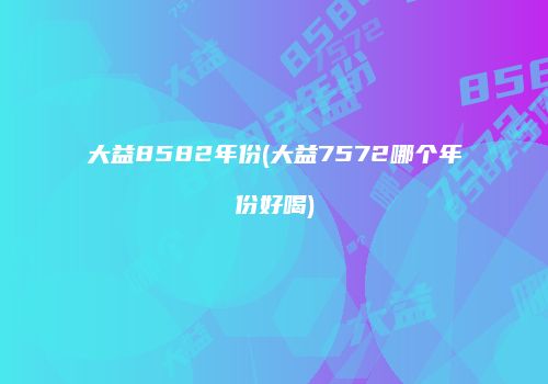 大益8582年份(大益7572哪个年份好喝)