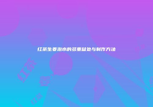 红茶生姜泡水的多重益处与制作方法