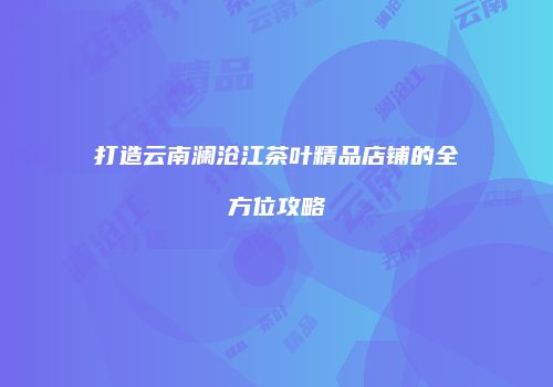 打造云南澜沧江茶叶精品店铺的全方位攻略