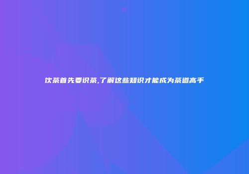 饮茶首先要识茶,了解这些知识才能成为茶道高手