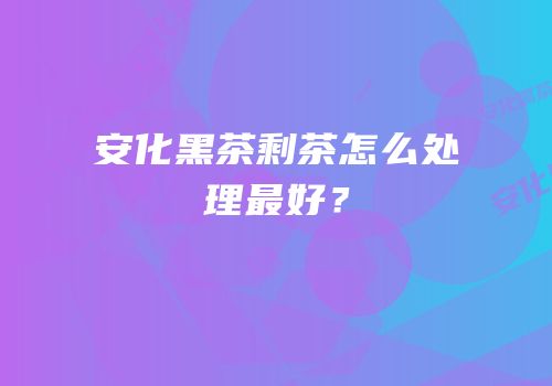 安化黑茶剩茶怎么处理最好？