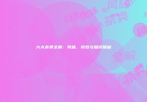六大茶类全解：风味、功效与知识探秘