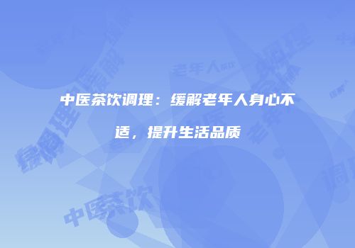 中医茶饮调理：缓解老年人身心不适，提升生活品质