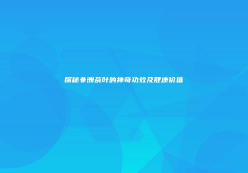 探秘非洲茶叶的神奇功效及健康价值