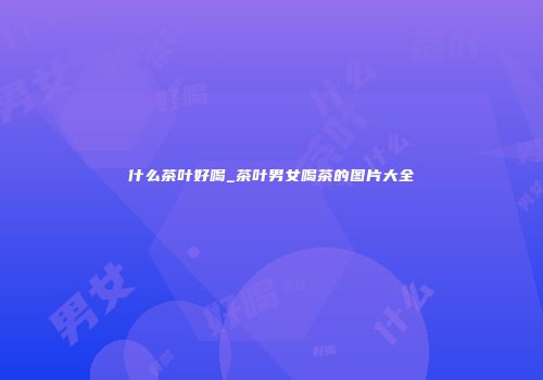 什么茶叶好喝_茶叶男女喝茶的图片大全