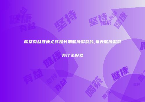 喝茶有益健康尤其是长期坚持喝茶的,每天坚持喝茶有什么好处