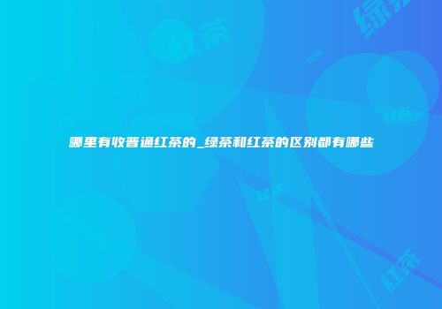 哪里有收普通红茶的_绿茶和红茶的区别都有哪些