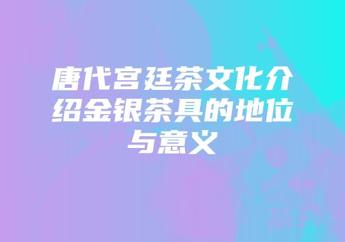 唐代宫廷茶文化介绍金银茶具的地位与意义