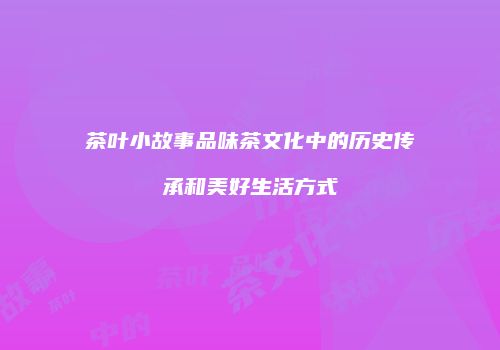 茶叶小故事品味茶文化中的历史传承和美好生活方式