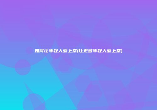 如何让年轻人爱上茶(让更多年轻人爱上茶)