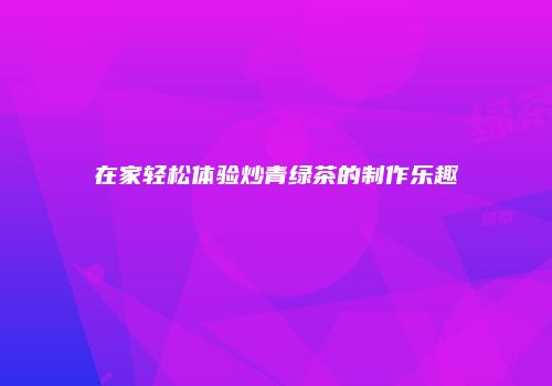在家轻松体验炒青绿茶的制作乐趣