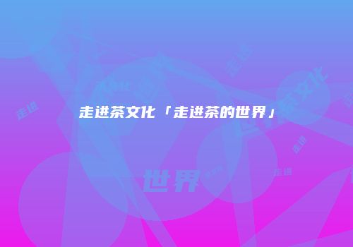 走进茶文化「走进茶的世界」