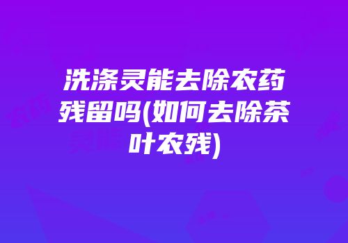 洗涤灵能去除农药残留吗(如何去除茶叶农残)