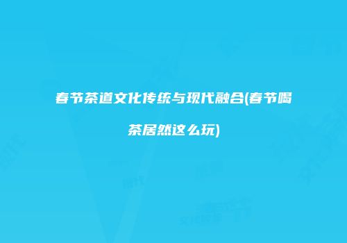 春节茶道文化传统与现代融合(春节喝茶居然这么玩)