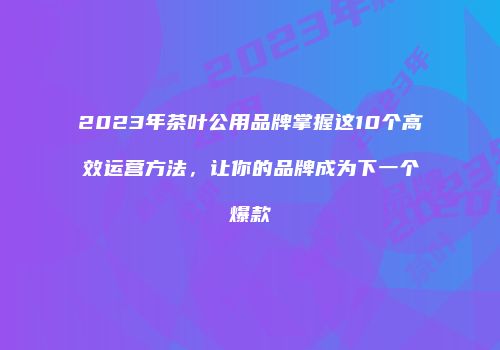 2023年茶叶公用品牌掌握这10个高效运营方法，让你的品牌成为下一个爆款