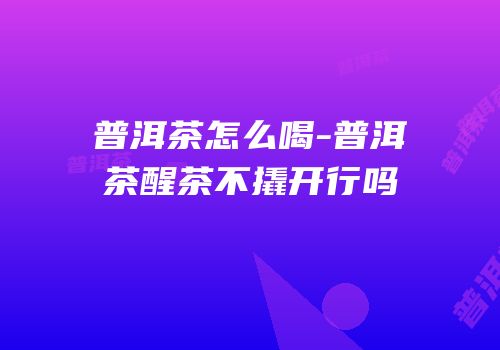 普洱茶怎么喝-普洱茶醒茶不撬开行吗