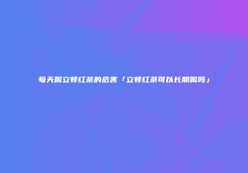 每天喝立顿红茶的危害「立顿红茶可以长期喝吗」