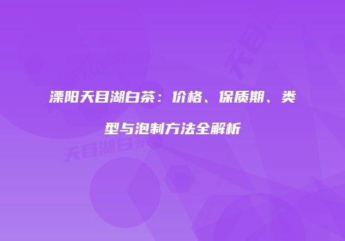 溧阳天目湖白茶：价格、保质期、类型与泡制方法全解析