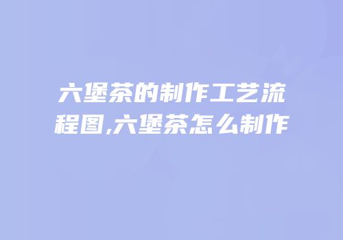 六堡茶的制作工艺流程图,六堡茶怎么制作