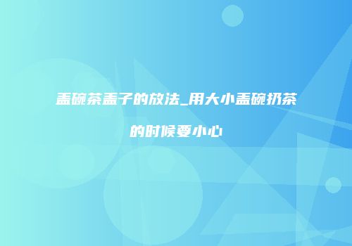 盖碗茶盖子的放法_用大小盖碗扔茶的时候要小心