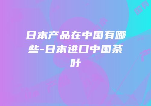 日本产品在中国有哪些-日本进口中国茶叶
