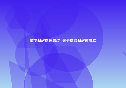 茶学知识课程总结_关于商品知识的总结