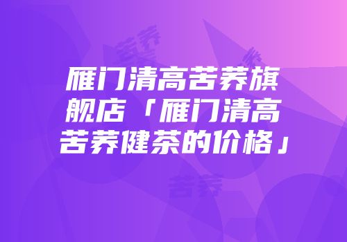 雁门清高苦荞旗舰店「雁门清高苦荞健茶的价格」