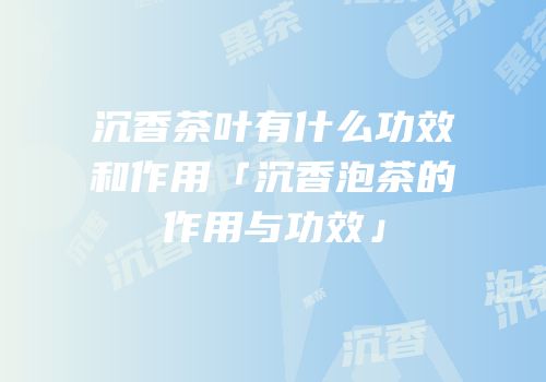 沉香茶叶有什么功效和作用「沉香泡茶的作用与功效」