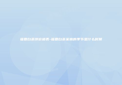 福鼎白茶饼价格表-福鼎白茶采摘的季节是什么时候