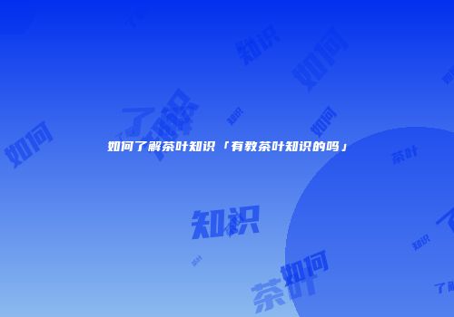 如何了解茶叶知识「有教茶叶知识的吗」