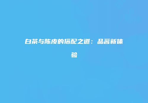 白茶与陈皮的搭配之道：品茗新体验