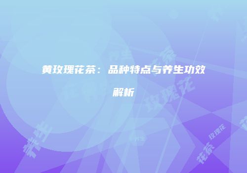 黄玫瑰花茶：品种特点与养生功效解析