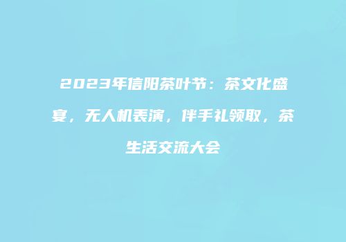 2023年信阳茶叶节：茶文化盛宴，无人机表演，伴手礼领取，茶生活交流大会
