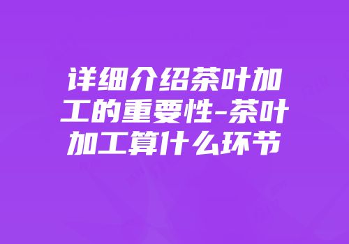 详细介绍茶叶加工的重要性-茶叶加工算什么环节