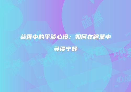 茶香中的平淡心境：如何在喧嚣中寻得宁静
