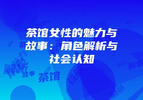 茶馆女性的魅力与故事：角色解析与社会认知