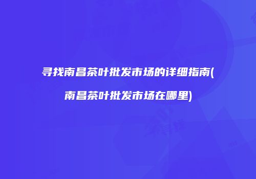 寻找南昌茶叶批发市场的详细指南(南昌茶叶批发市场在哪里)