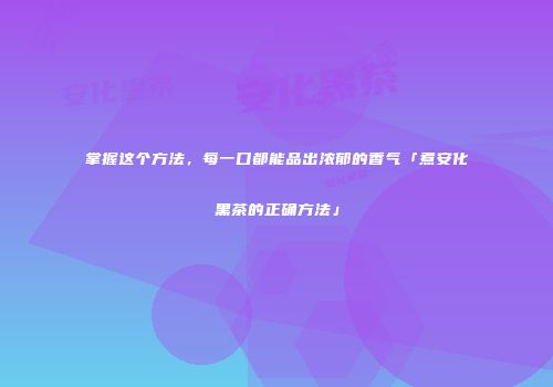 掌握这个方法，每一口都能品出浓郁的香气「煮安化黑茶的正确方法」