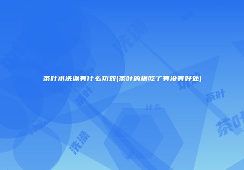 茶叶水洗澡有什么功效(茶叶的根吃了有没有好处)