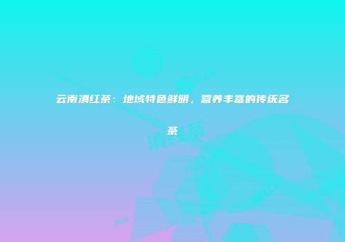 云南滇红茶：地域特色鲜明，营养丰富的传统名茶