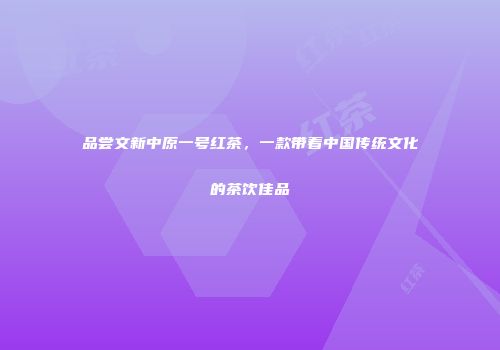 品尝文新中原一号红茶，一款带着中国传统文化的茶饮佳品