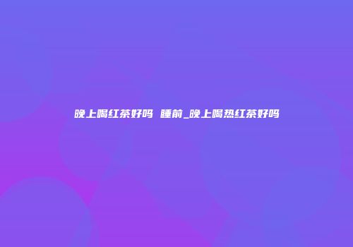 晚上喝红茶好吗 睡前_晚上喝热红茶好吗