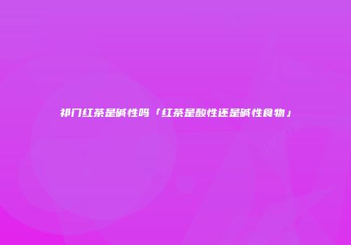 祁门红茶是碱性吗「红茶是酸性还是碱性食物」