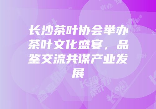 长沙茶叶协会举办茶叶文化盛宴，品鉴交流共谋产业发展