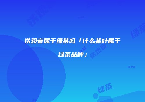 铁观音属于绿茶吗「什么茶叶属于绿茶品种」