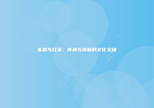 朱熹与红茶：传承与创新的文化交融